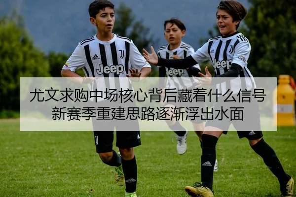 尤文求购中场核心背后藏着什么信号 新赛季重建思路逐渐浮出水面